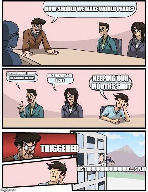 Boardroom Meeting Suggestion | HOW SHOULD WE MAKE WORLD PEACE? SAYING DUMB THINGS ON SOCIAL MEDIA! NUCLEAR WEAPON TESTS; KEEPING OUR MOUTHS SHUT; TRIGGERED; ITS TRUUUUUUUUUUUUUUUE.....
SPLAT | image tagged in memes,boardroom meeting suggestion | made w/ Imgflip meme maker