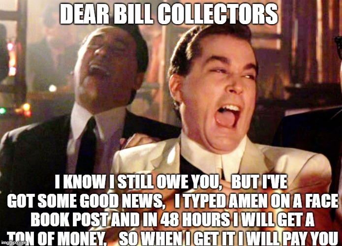Good Fellas Hilarious | DEAR BILL COLLECTORS; I KNOW I STILL OWE YOU,   BUT I'VE GOT SOME GOOD NEWS,   I TYPED AMEN ON A FACE BOOK POST AND IN 48 HOURS I WILL GET A TON OF MONEY,    SO WHEN I GET IT I WILL PAY YOU | image tagged in memes,good fellas hilarious | made w/ Imgflip meme maker