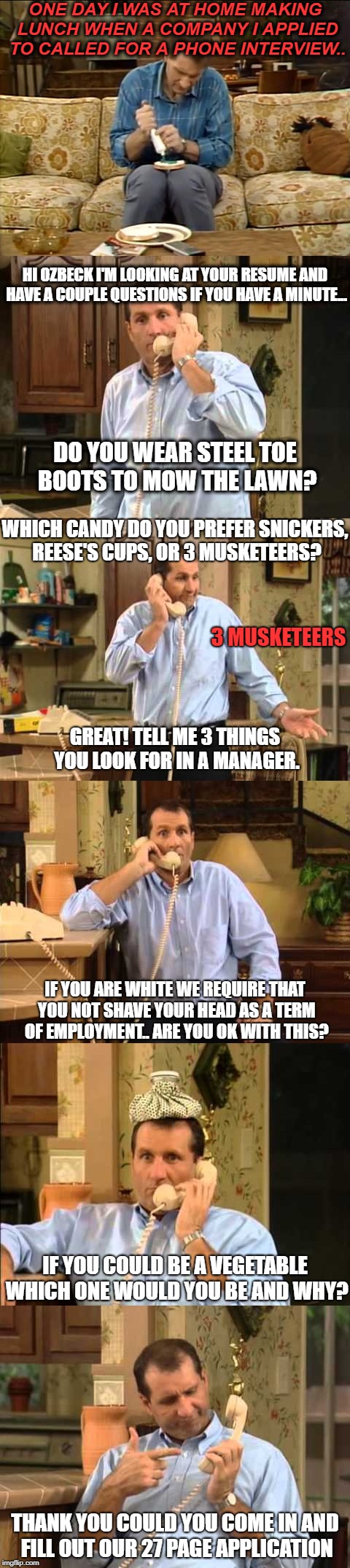 all of these are questions i have been asked lately on job interviews. only the shave one was changed to fit the meme. | ONE DAY I WAS AT HOME MAKING LUNCH WHEN A COMPANY I APPLIED TO CALLED FOR A PHONE INTERVIEW.. HI OZBECK I'M LOOKING AT YOUR RESUME AND HAVE A COUPLE QUESTIONS IF YOU HAVE A MINUTE... DO YOU WEAR STEEL TOE BOOTS TO MOW THE LAWN? WHICH CANDY DO YOU PREFER SNICKERS, REESE'S CUPS, OR 3 MUSKETEERS? 3 MUSKETEERS; GREAT! TELL ME 3 THINGS YOU LOOK FOR IN A MANAGER. IF YOU ARE WHITE WE REQUIRE THAT YOU NOT SHAVE YOUR HEAD AS A TERM OF EMPLOYMENT.. ARE YOU OK WITH THIS? IF YOU COULD BE A VEGETABLE WHICH ONE WOULD YOU BE AND WHY? THANK YOU COULD YOU COME IN AND FILL OUT OUR 27 PAGE APPLICATION | image tagged in job interview,scumbag job market | made w/ Imgflip meme maker