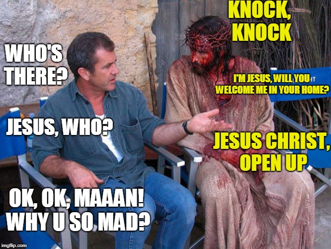 Knock, knock joke? | KNOCK, KNOCK; WHO'S THERE? I'M JESUS, WILL YOU WELCOME ME IN YOUR HOME? JESUS, WHO? JESUS CHRIST, OPEN UP; OK, OK, MAAAN! WHY U SO MAD? | image tagged in mel gibson and jesus christ,memes,imgflip | made w/ Imgflip meme maker