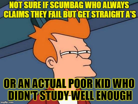 Futurama Fry Meme | NOT SURE IF SCUMBAG WHO ALWAYS CLAIMS THEY FAIL BUT GET STRAIGHT A'S; OR AN ACTUAL POOR KID WHO DIDN'T STUDY WELL ENOUGH | image tagged in memes,futurama fry | made w/ Imgflip meme maker