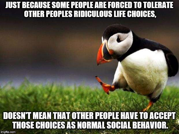 Have you ever noticed that YOU are the one forced to accept other peoples BS? |  JUST BECAUSE SOME PEOPLE ARE FORCED TO TOLERATE OTHER PEOPLES RIDICULOUS LIFE CHOICES, DOESN'T MEAN THAT OTHER PEOPLE HAVE TO ACCEPT THOSE CHOICES AS NORMAL SOCIAL BEHAVIOR. | image tagged in memes,unpopular opinion puffin | made w/ Imgflip meme maker