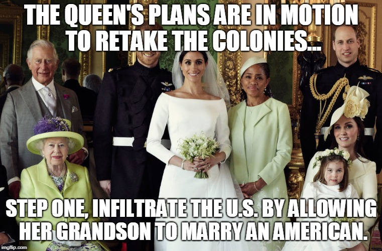 queen takes over | THE QUEEN'S PLANS ARE IN MOTION TO RETAKE THE COLONIES... STEP ONE, INFILTRATE THE U.S. BY ALLOWING HER GRANDSON TO MARRY AN AMERICAN. | image tagged in queen elizabeth | made w/ Imgflip meme maker