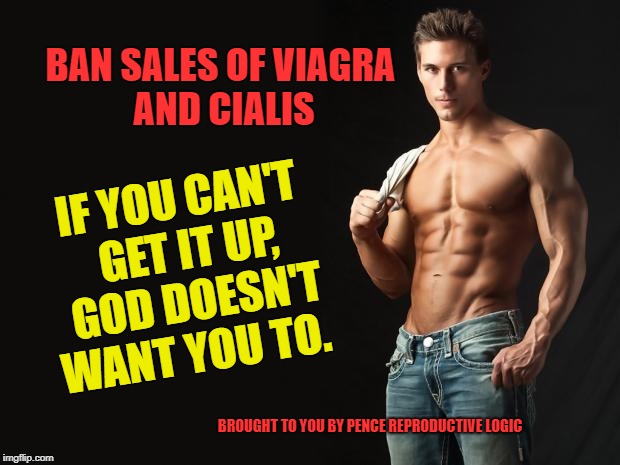 Reproductive Logic | BAN SALES OF
VIAGRA AND CIALIS; IF YOU CAN'T GET IT UP, GOD DOESN'T WANT YOU TO. BROUGHT TO YOU BY PENCE REPRODUCTIVE LOGIC | image tagged in reproductive,abortion,right to choice,pence,ed | made w/ Imgflip meme maker