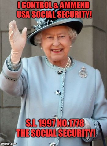 Queen Elizabeth  | I CONTROL & AMMEND USA SOCIAL SECURITY! S.I. 1997 NO.1778 THE SOCIAL SECURITY! | image tagged in queen elizabeth | made w/ Imgflip meme maker