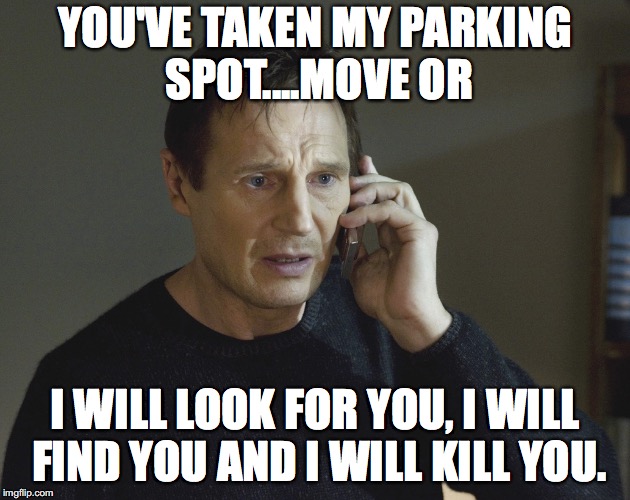 Liam Neeson Taken | YOU'VE TAKEN MY PARKING SPOT....MOVE OR; I WILL LOOK FOR YOU, I WILL FIND YOU AND I WILL KILL YOU. | image tagged in liam neeson taken | made w/ Imgflip meme maker