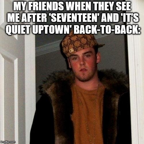 The Hokeewolf Challenge! Here it is. | MY FRIENDS WHEN THEY SEE ME AFTER 'SEVENTEEN' AND 'IT'S QUIET UPTOWN' BACK-TO-BACK: | image tagged in memes,scumbag steve,hokeewolf,musicals | made w/ Imgflip meme maker