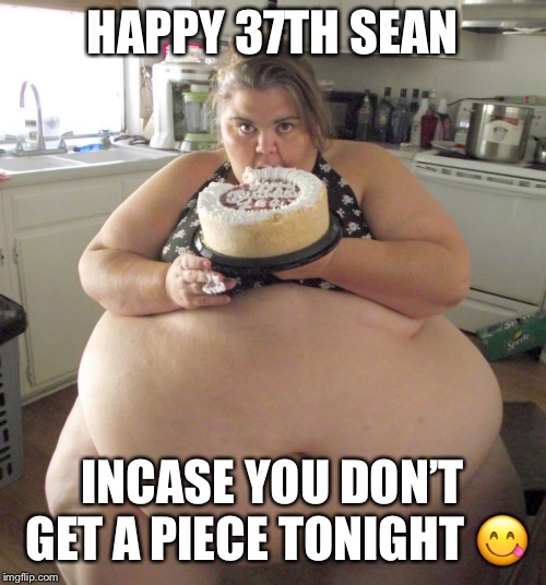 Happy Birthday Fat Girl | HAPPY 37TH SEAN; INCASE YOU DON’T GET A PIECE TONIGHT 😋 | image tagged in happy birthday fat girl | made w/ Imgflip meme maker