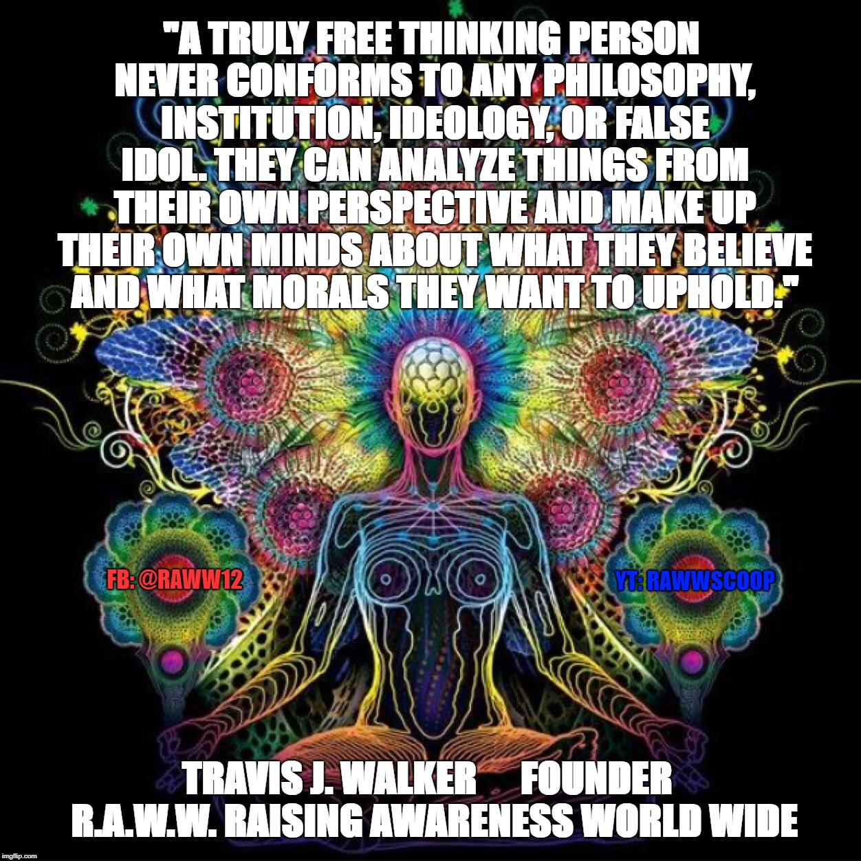 "A TRULY FREE THINKING PERSON NEVER CONFORMS TO ANY PHILOSOPHY, INSTITUTION, IDEOLOGY, OR FALSE IDOL. THEY CAN ANALYZE THINGS FROM THEIR OWN PERSPECTIVE AND MAKE UP THEIR OWN MINDS ABOUT WHAT THEY BELIEVE AND WHAT MORALS THEY WANT TO UPHOLD."; YT: RAWWSCOOP; FB: @RAWW12; TRAVIS J. WALKER      FOUNDER  R.A.W.W. RAISING AWARENESS WORLD WIDE | image tagged in free thinker | made w/ Imgflip meme maker