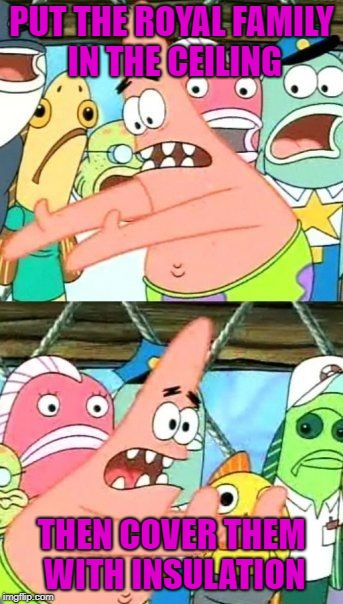Put It Somewhere Else Patrick Meme | PUT THE ROYAL FAMILY IN THE CEILING THEN COVER THEM WITH INSULATION | image tagged in memes,put it somewhere else patrick | made w/ Imgflip meme maker