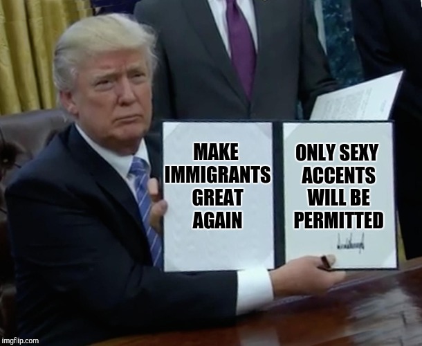 It's just a meme | MAKE IMMIGRANTS GREAT AGAIN; ONLY SEXY ACCENTS WILL BE PERMITTED | image tagged in memes,trump bill signing | made w/ Imgflip meme maker