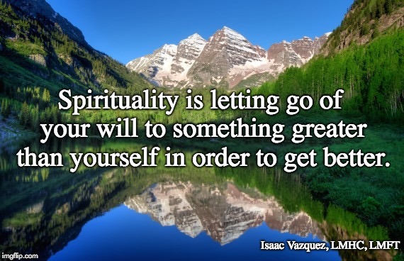 Colorado mountains | Spirituality is letting go of your will to something greater than yourself in order to get better. Isaac Vazquez, LMHC, LMFT | image tagged in colorado mountains | made w/ Imgflip meme maker