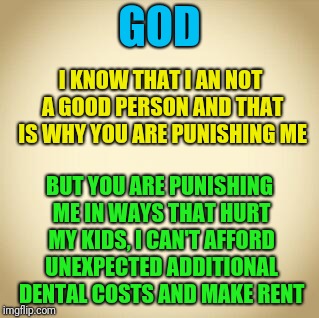 blank | GOD; I KNOW THAT I AN NOT A GOOD PERSON AND THAT IS WHY YOU ARE PUNISHING ME; BUT YOU ARE PUNISHING ME IN WAYS THAT HURT MY KIDS, I CAN'T AFFORD UNEXPECTED ADDITIONAL DENTAL COSTS AND MAKE RENT | image tagged in blank | made w/ Imgflip meme maker
