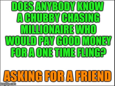 blank | DOES ANYBODY KNOW A CHUBBY CHASING MILLIONAIRE WHO WOULD PAY GOOD MONEY FOR A ONE TIME FLING? ASKING FOR A FRIEND | image tagged in blank | made w/ Imgflip meme maker