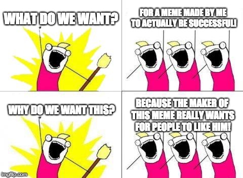 Please Help Me | WHAT DO WE WANT? FOR A MEME MADE BY ME TO ACTUALLY BE SUCCESSFUL! BECAUSE THE MAKER OF THIS MEME REALLY WANTS FOR PEOPLE TO LIKE HIM! WHY DO WE WANT THIS? | image tagged in memes,what do we want | made w/ Imgflip meme maker