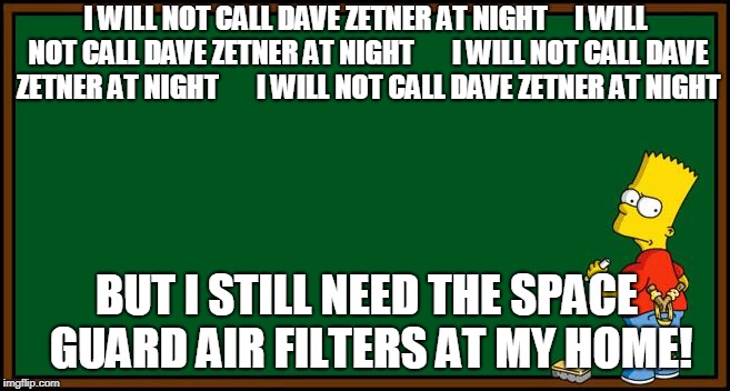 Bart Simpson - chalkboard | I WILL NOT CALL DAVE ZETNER AT NIGHT




I WILL NOT CALL DAVE ZETNER AT NIGHT






I WILL NOT CALL DAVE ZETNER AT NIGHT






I WILL NOT CALL DAVE ZETNER AT NIGHT; BUT I STILL NEED THE SPACE GUARD AIR FILTERS AT MY HOME! | image tagged in bart simpson - chalkboard | made w/ Imgflip meme maker