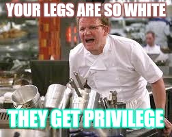 Gordon ramsey | YOUR LEGS ARE SO WHITE; THEY GET PRIVILEGE | image tagged in gordon ramsey | made w/ Imgflip meme maker