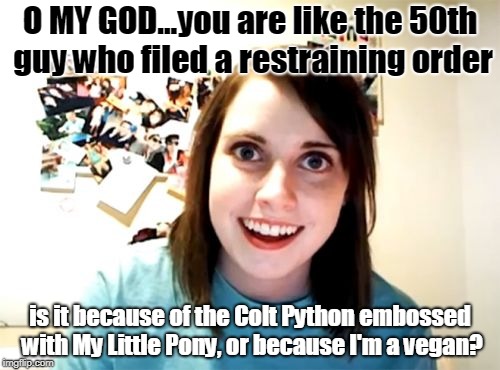 Overly Attached Girlfriend | O MY GOD...you are like the 50th guy who filed a restraining order; is it because of the Colt Python embossed with My Little Pony, or because I'm a vegan? | image tagged in memes,overly attached girlfriend | made w/ Imgflip meme maker