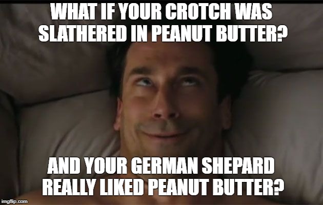 Man Orgasm Face | WHAT IF YOUR CROTCH WAS SLATHERED IN PEANUT BUTTER? AND YOUR GERMAN SHEPARD REALLY LIKED PEANUT BUTTER? | image tagged in man orgasm face | made w/ Imgflip meme maker