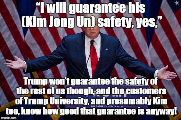 "Guaranteeing" the safety of tyrants not public | “I will guarantee his (Kim Jong Un) safety, yes,”; Trump won't guarantee the safety of the rest of us though, and the customers of Trump University, and presumably Kim too, know how good that guarantee is anyway! | image tagged in donald trump,north korea,politics | made w/ Imgflip meme maker