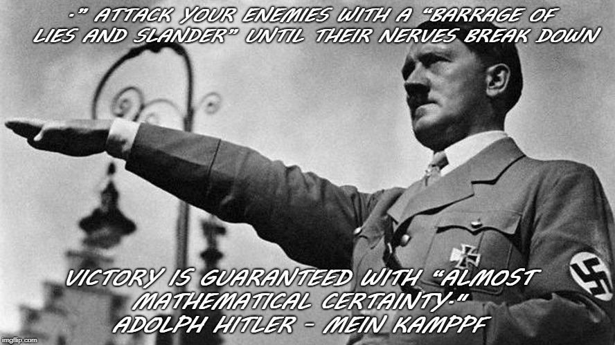 .” ATTACK YOUR ENEMIES WITH A “BARRAGE OF LIES AND SLANDER” UNTIL THEIR NERVES BREAK DOWN; VICTORY IS GUARANTEED WITH “ALMOST 
        MATHEMATICAL CERTAINTY."



               ADOLPH HITLER - MEIN KAMPPF | image tagged in hitler | made w/ Imgflip meme maker