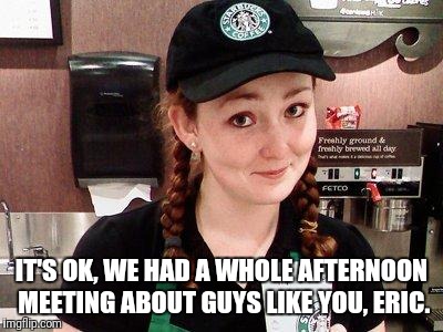 Starbucks Barista | IT'S OK, WE HAD A WHOLE AFTERNOON MEETING ABOUT GUYS LIKE YOU, ERIC. | image tagged in starbucks barista | made w/ Imgflip meme maker