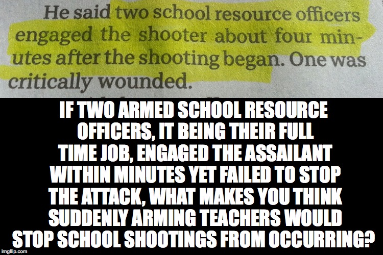 What Makes You Think | IF TWO ARMED SCHOOL RESOURCE OFFICERS, IT BEING THEIR FULL TIME JOB, ENGAGED THE ASSAILANT WITHIN MINUTES YET FAILED TO STOP THE ATTACK, WHAT MAKES YOU THINK SUDDENLY ARMING TEACHERS WOULD STOP SCHOOL SHOOTINGS FROM OCCURRING? | image tagged in school resource officer,arming teachers,school shooting,santa fe shooting,mass shooting,gun control | made w/ Imgflip meme maker