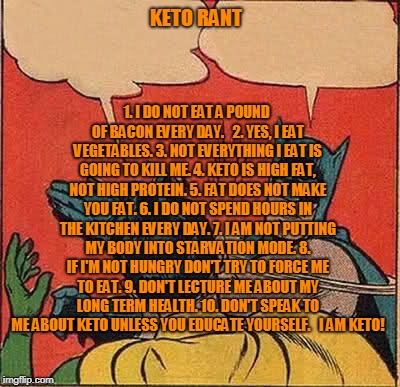 Batman Slapping Robin | KETO RANT; 1. I DO NOT EAT A POUND OF BACON EVERY DAY.  
2. YES, I EAT VEGETABLES.
3. NOT EVERYTHING I EAT IS GOING TO KILL ME.
4. KETO IS HIGH FAT, NOT HIGH PROTEIN.
5. FAT DOES NOT MAKE YOU FAT.
6. I DO NOT SPEND HOURS IN THE KITCHEN EVERY DAY.
7. I AM NOT PUTTING MY BODY INTO STARVATION MODE.
8. IF I'M NOT HUNGRY DON'T TRY TO FORCE ME TO EAT.
9. DON'T LECTURE ME ABOUT MY LONG TERM HEALTH.
10. DON'T SPEAK TO ME ABOUT KETO UNLESS YOU EDUCATE YOURSELF.   I AM KETO! | image tagged in memes,batman slapping robin | made w/ Imgflip meme maker