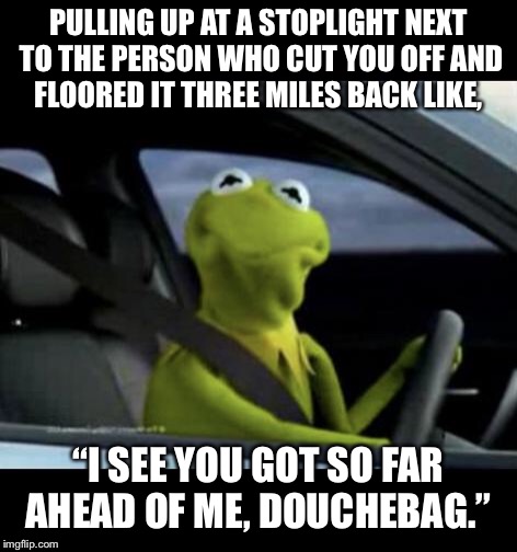Kermit Driving | PULLING UP AT A STOPLIGHT NEXT TO THE PERSON WHO CUT YOU OFF AND FLOORED IT THREE MILES BACK LIKE, “I SEE YOU GOT SO FAR AHEAD OF ME, DOUCHEBAG.” | image tagged in kermit driving | made w/ Imgflip meme maker