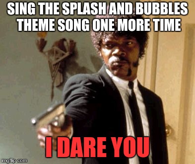 Say That Again I Dare You Meme |  SING THE SPLASH AND BUBBLES THEME SONG ONE MORE TIME; I DARE YOU | image tagged in memes,say that again i dare you | made w/ Imgflip meme maker