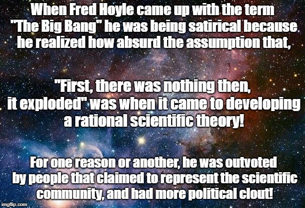 The Big Bang is a Political Theory | When Fred Hoyle came up with the term "The Big Bang" he was being satirical because he realized how absurd the assumption that, "First, there was nothing then, it exploded" was when it came to developing a rational scientific theory! For one reason or another, he was outvoted by people that claimed to represent the scientific community, and had more political clout! | image tagged in space,big bang theory,fred hoyle,science | made w/ Imgflip meme maker