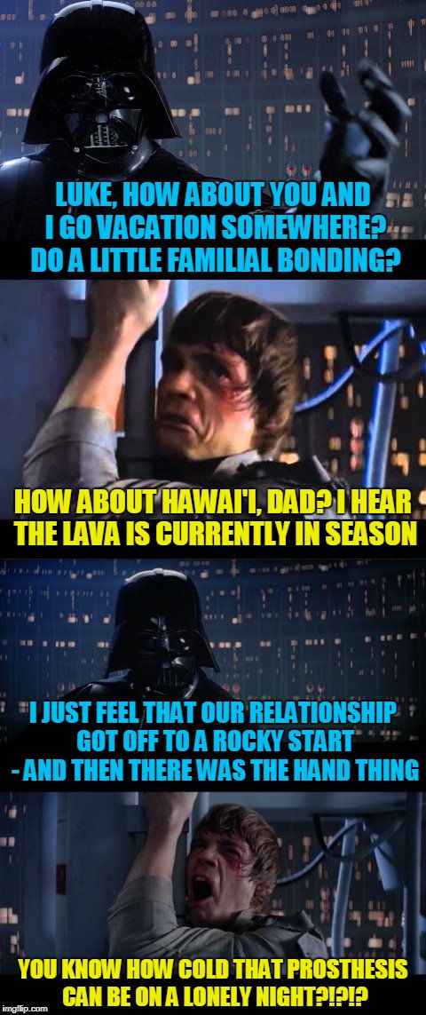 too much getting in touch with your feelings, Darthy | LUKE, HOW ABOUT YOU AND I GO VACATION SOMEWHERE? DO A LITTLE FAMILIAL BONDING? HOW ABOUT HAWAI'I, DAD? I HEAR THE LAVA IS CURRENTLY IN SEASON; I JUST FEEL THAT OUR RELATIONSHIP GOT OFF TO A ROCKY START - AND THEN THERE WAS THE HAND THING; YOU KNOW HOW COLD THAT PROSTHESIS CAN BE ON A LONELY NIGHT?!?!? | image tagged in darth vader no extended,memes,star wars no,masturbation,vacation,star wars | made w/ Imgflip meme maker