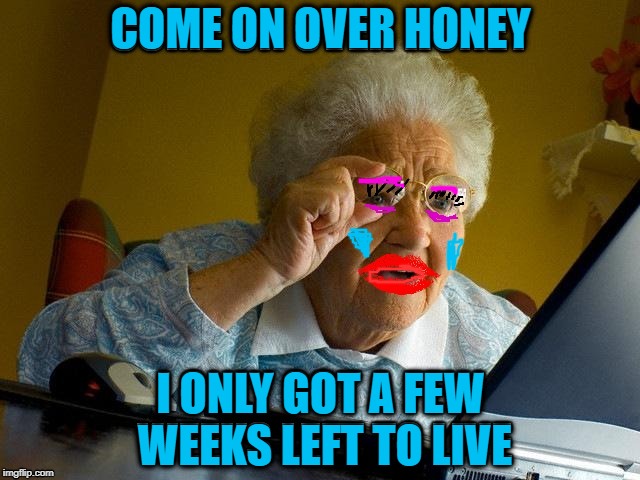 A meme I made 6 months ago | COME ON OVER HONEY; I ONLY GOT A FEW WEEKS LEFT TO LIVE | image tagged in funny memes,grandma finds the internet | made w/ Imgflip meme maker