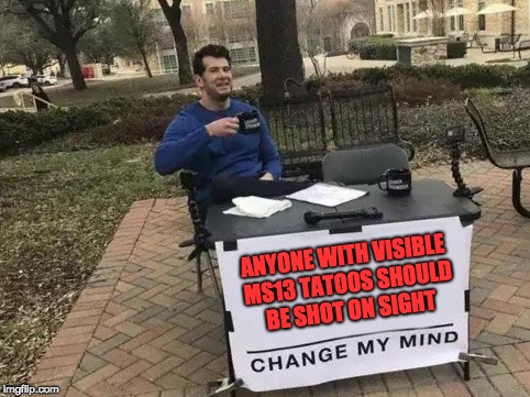 Change My Mind Meme | ANYONE WITH VISIBLE MS13 TATOOS SHOULD BE SHOT ON SIGHT | image tagged in change my mind | made w/ Imgflip meme maker