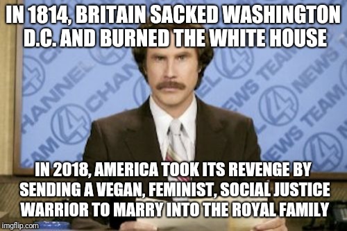 Ron Burgundy | IN 1814, BRITAIN SACKED WASHINGTON D.C. AND BURNED THE WHITE HOUSE; IN 2018, AMERICA TOOK ITS REVENGE BY SENDING A VEGAN, FEMINIST, SOCIAL JUSTICE WARRIOR TO MARRY INTO THE ROYAL FAMILY | image tagged in memes,ron burgundy,meghan markle | made w/ Imgflip meme maker