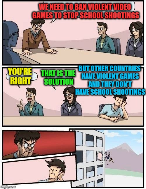 Old People on Facebook Be Like... | WE NEED TO BAN VIOLENT VIDEO GAMES TO STOP SCHOOL SHOOTINGS; BUT OTHER COUNTRIES HAVE VIOLENT GAMES AND THEY DON'T HAVE SCHOOL SHOOTINGS; YOU'RE RIGHT; THAT IS THE SOLUTION | image tagged in memes,boardroom meeting suggestion,funny,facebook | made w/ Imgflip meme maker
