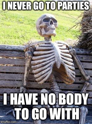 Waiting Skeleton Meme | I NEVER GO TO PARTIES; I HAVE NO BODY TO GO WITH | image tagged in memes,waiting skeleton | made w/ Imgflip meme maker