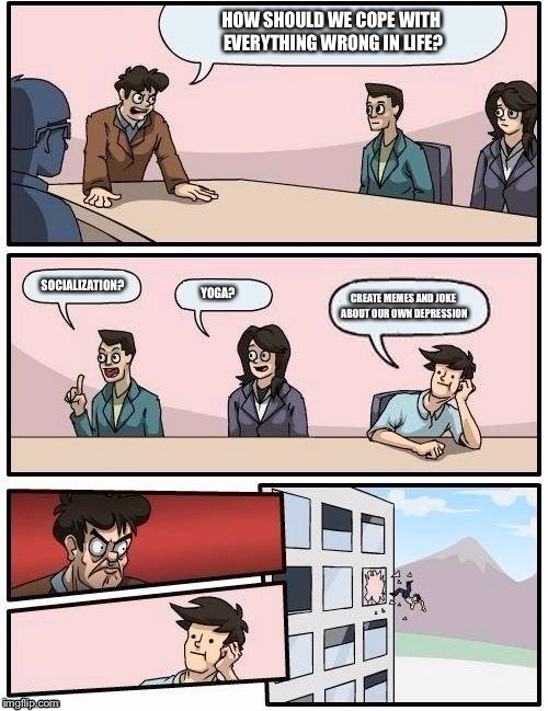 Board Room Meeting | HOW SHOULD WE COPE WITH EVERYTHING WRONG IN LIFE? SOCIALIZATION? YOGA? CREATE MEMES AND JOKE ABOUT OUR OWN DEPRESSION | image tagged in board room meeting | made w/ Imgflip meme maker