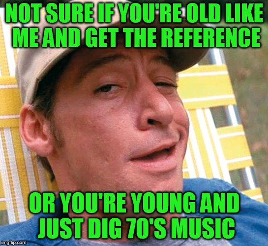NOT SURE IF YOU'RE OLD LIKE ME AND GET THE REFERENCE OR YOU'RE YOUNG AND JUST DIG 70'S MUSIC | made w/ Imgflip meme maker