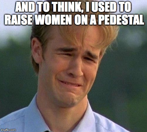 AND TO THINK, I USED TO RAISE WOMEN ON A PEDESTAL | made w/ Imgflip meme maker