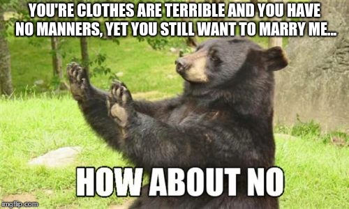 How About No Bear Meme | YOU'RE CLOTHES ARE TERRIBLE AND YOU HAVE NO MANNERS, YET YOU STILL WANT TO MARRY ME... | image tagged in memes,how about no bear | made w/ Imgflip meme maker