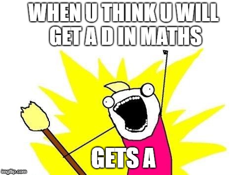 X All The Y | WHEN U THINK U WILL GET A D IN MATHS; GETS A | image tagged in memes,x all the y | made w/ Imgflip meme maker