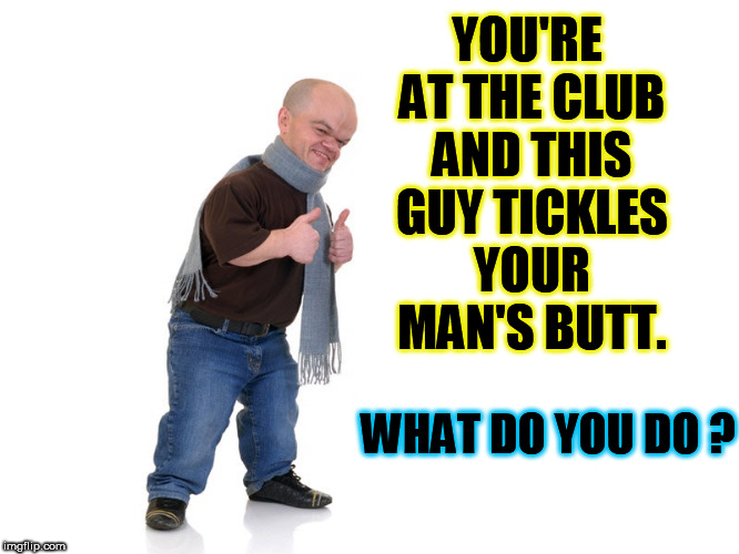 midget | YOU'RE AT THE CLUB AND THIS GUY TICKLES YOUR MAN'S BUTT. WHAT DO YOU DO ? | image tagged in midget,club,tickle,butt,boyfriend,gay guy | made w/ Imgflip meme maker