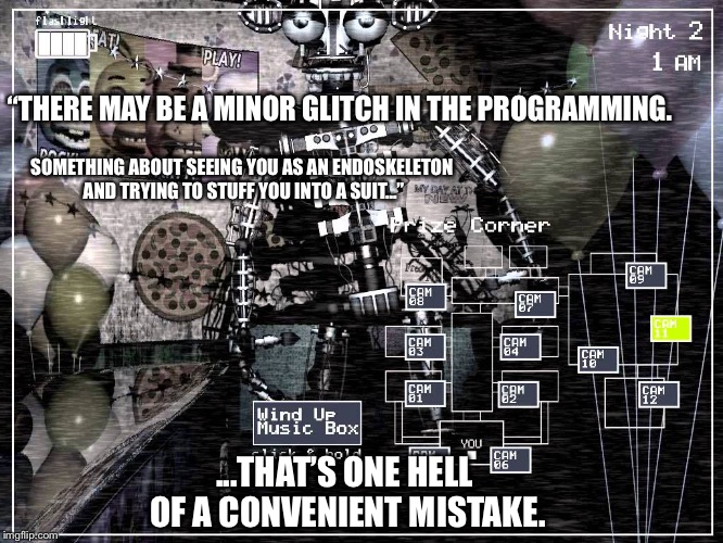 Fazbear Entertainment’s top notch programmers only make extremely beneficial errors. Don’t overthink it. | “THERE MAY BE A MINOR GLITCH IN THE PROGRAMMING. SOMETHING ABOUT SEEING YOU AS AN ENDOSKELETON AND TRYING TO STUFF YOU INTO A SUIT...”; ...THAT’S ONE HELL OF A CONVENIENT MISTAKE. | image tagged in fnaf2 endoskeleton,fnaf,fnaf2,liar liar pants on fire,spoilers | made w/ Imgflip meme maker