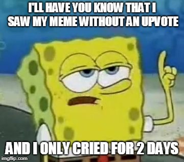 I'll Have You Know Spongebob | I'LL HAVE YOU KNOW THAT I SAW MY MEME WITHOUT AN UPVOTE; AND I ONLY CRIED FOR 2 DAYS | image tagged in memes,ill have you know spongebob | made w/ Imgflip meme maker