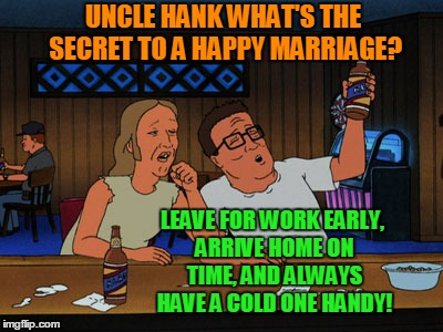 hank and lucky king of the hill | UNCLE HANK WHAT'S THE SECRET TO A HAPPY MARRIAGE? LEAVE FOR WORK EARLY, ARRIVE HOME ON TIME, AND ALWAYS HAVE A COLD ONE HANDY! | image tagged in hank and lucky king of the hill,marriage,beer,tom petty | made w/ Imgflip meme maker