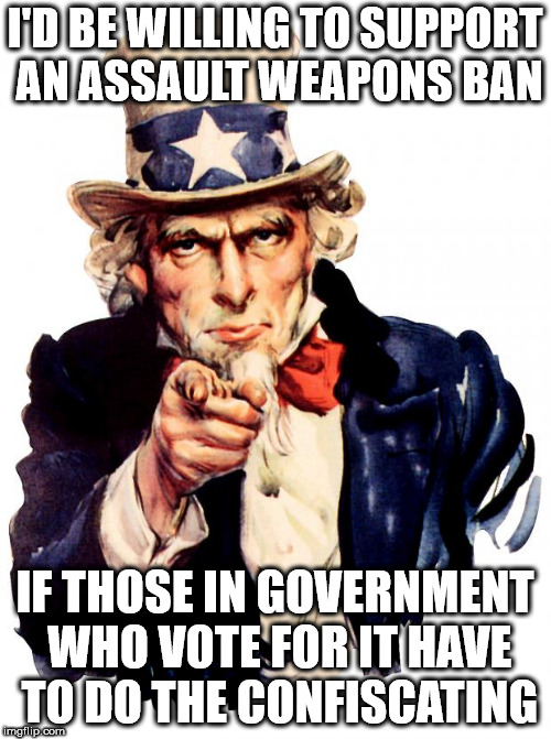 Uncle Sam | I'D BE WILLING TO SUPPORT AN ASSAULT WEAPONS BAN; IF THOSE IN GOVERNMENT WHO VOTE FOR IT HAVE TO DO THE CONFISCATING | image tagged in memes,uncle sam | made w/ Imgflip meme maker