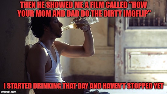 depression | THEN HE SHOWED ME A FILM CALLED "HOW YOUR MOM AND DAD DO THE DIRTY IMGFLIP" I STARTED DRINKING THAT DAY AND HAVEN'T STOPPED YET | image tagged in depression | made w/ Imgflip meme maker