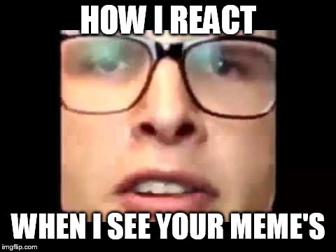 i want to die | HOW I REACT; WHEN I SEE YOUR MEME'S | image tagged in i want to die | made w/ Imgflip meme maker