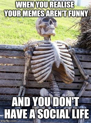 Waiting Skeleton | WHEN YOU REALISE  YOUR MEMES AREN'T FUNNY; AND YOU DON'T HAVE A SOCIAL LIFE | image tagged in memes,waiting skeleton | made w/ Imgflip meme maker